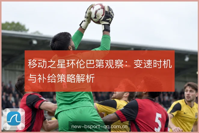 移动之星环伦巴第观察：变速时机与补给策略解析